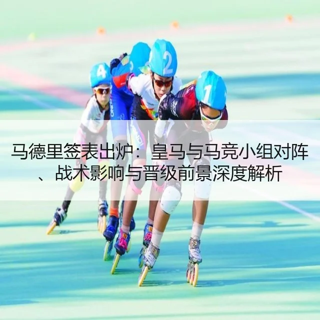 马德里签表出炉:皇马与马竞小组对阵、战术影响与晋级前景深度解析